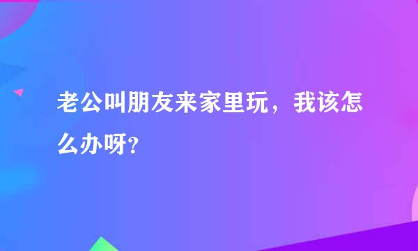 老公叫朋友来家里玩，我该怎么办呀？