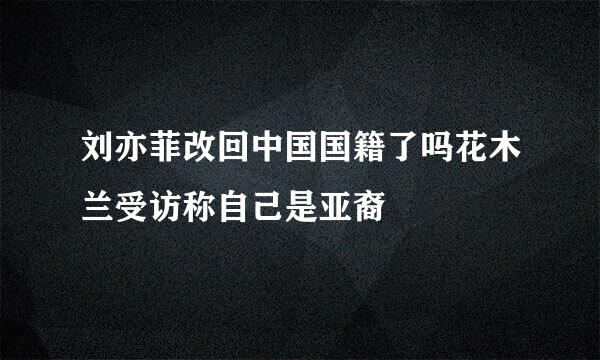 刘亦菲改回中国国籍了吗花木兰受访称自己是亚裔