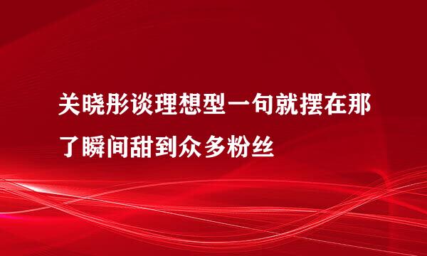 关晓彤谈理想型一句就摆在那了瞬间甜到众多粉丝