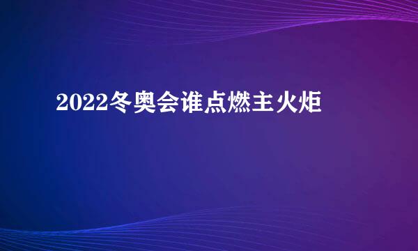 2022冬奥会谁点燃主火炬