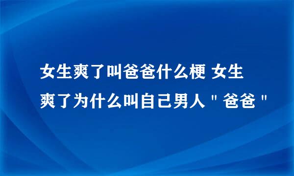 女生爽了叫爸爸什么梗 女生爽了为什么叫自己男人＂爸爸＂