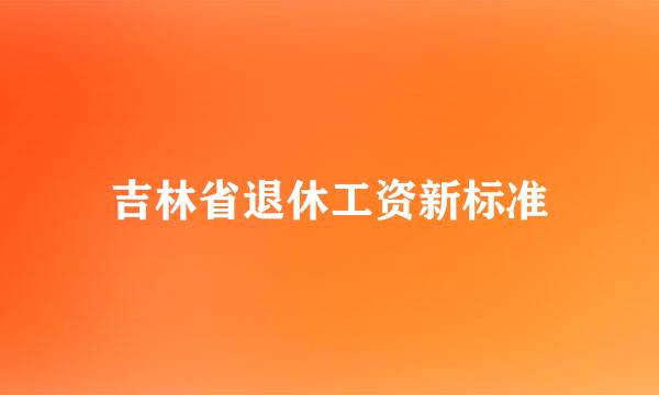 吉林省退休工资新标准