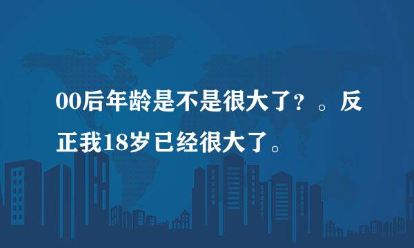 00后年龄是不是很大了？。反正我18岁已经很大了。