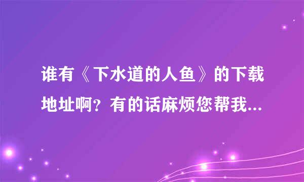 谁有《下水道的人鱼》的下载地址啊？有的话麻烦您帮我留一个，谢谢了！