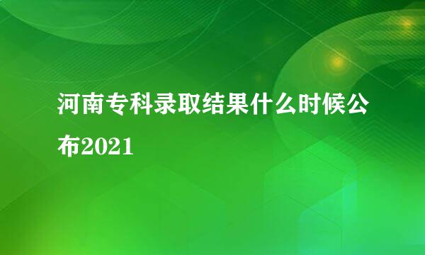 河南专科录取结果什么时候公布2021