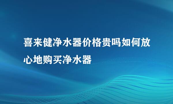 喜来健净水器价格贵吗如何放心地购买净水器