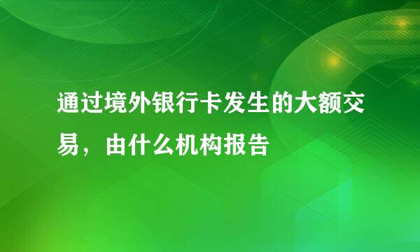 通过境外银行卡发生的大额交易，由什么机构报告