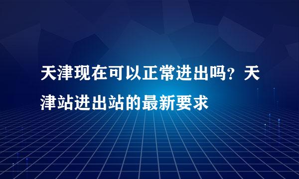 天津现在可以正常进出吗？天津站进出站的最新要求