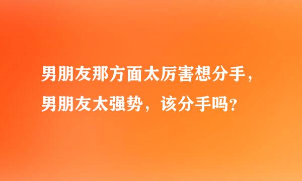 男朋友那方面太厉害想分手，男朋友太强势，该分手吗？