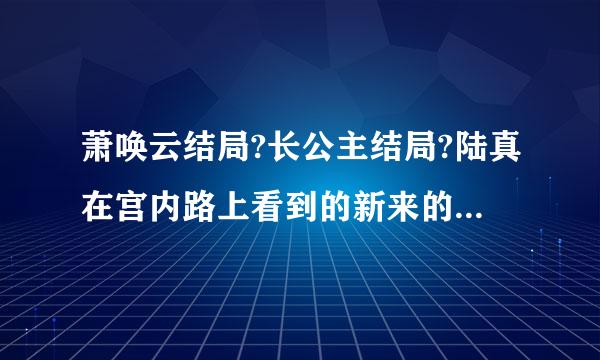 萧唤云结局?长公主结局?陆真在宫内路上看到的新来的小宫女，后来在陆真身边的，叫什么名字?结局如何?玲...