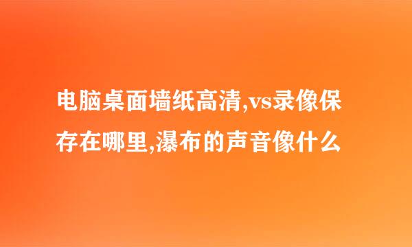 电脑桌面墙纸高清,vs录像保存在哪里,瀑布的声音像什么