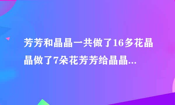 芳芳和晶晶一共做了16多花晶晶做了7朵花芳芳给晶晶多少朵两个人就同样多。答案是多少？