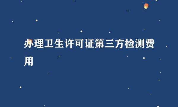 办理卫生许可证第三方检测费用