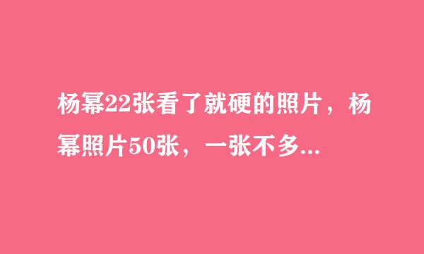 杨幂22张看了就硬的照片，杨幂照片50张，一张不多，一张不少，不能重复