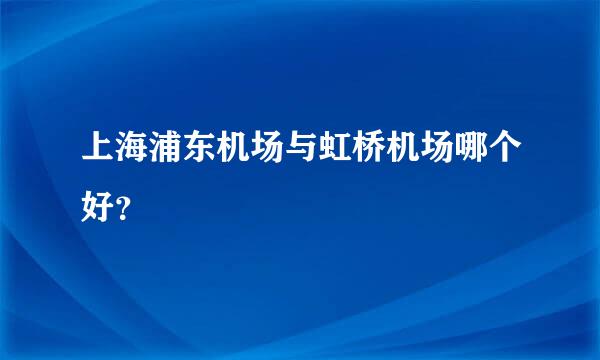 上海浦东机场与虹桥机场哪个好？