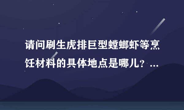 请问刷生虎排巨型螳螂虾等烹饪材料的具体地点是哪儿？最好是很具体的地点