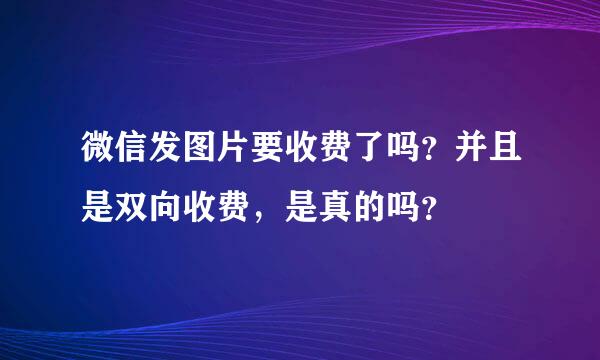 微信发图片要收费了吗？并且是双向收费，是真的吗？