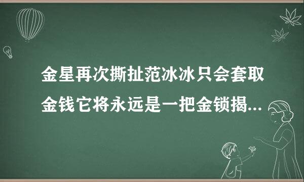 金星再次撕扯范冰冰只会套取金钱它将永远是一把金锁揭开金星和范冰冰之间关系的全部故事