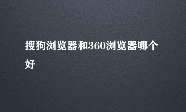 搜狗浏览器和360浏览器哪个好