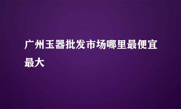 广州玉器批发市场哪里最便宜最大