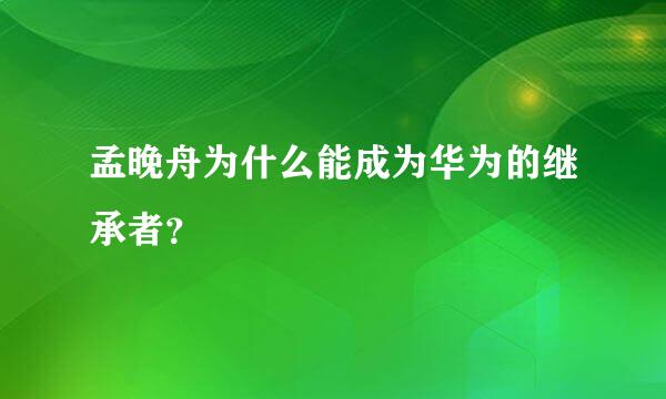 孟晚舟为什么能成为华为的继承者？