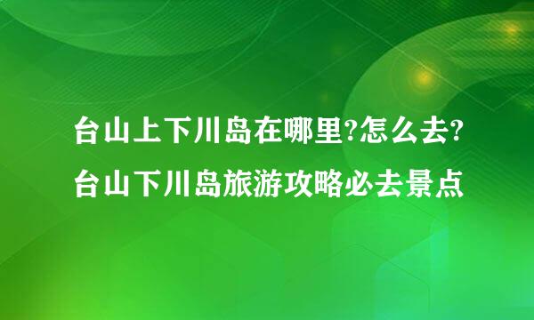 台山上下川岛在哪里?怎么去?台山下川岛旅游攻略必去景点