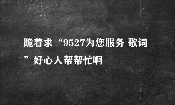 跪着求“9527为您服务 歌词”好心人帮帮忙啊