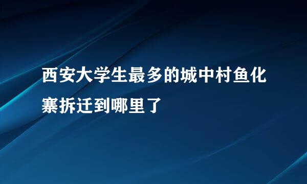 西安大学生最多的城中村鱼化寨拆迁到哪里了