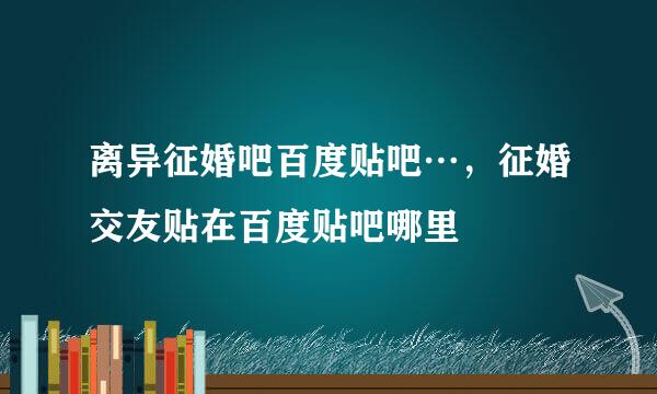 离异征婚吧百度贴吧…，征婚交友贴在百度贴吧哪里