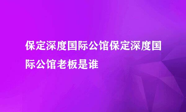 保定深度国际公馆保定深度国际公馆老板是谁