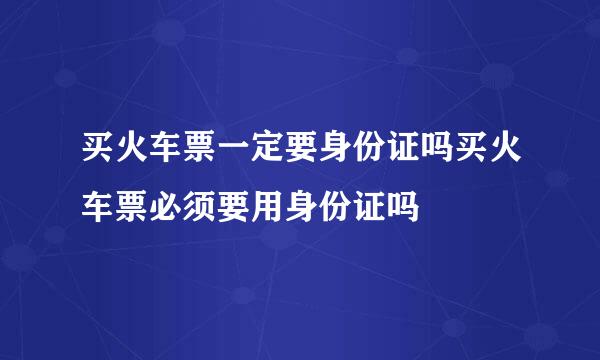 买火车票一定要身份证吗买火车票必须要用身份证吗