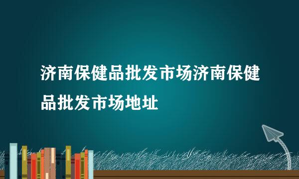 济南保健品批发市场济南保健品批发市场地址