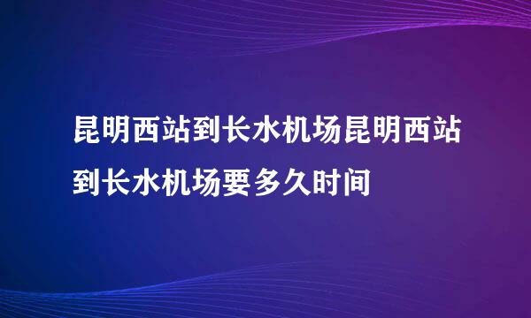 昆明西站到长水机场昆明西站到长水机场要多久时间