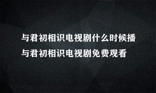 与君初相识电视剧什么时候播与君初相识电视剧免费观看