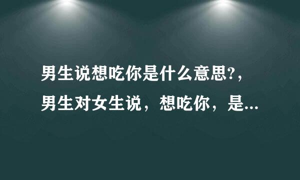 男生说想吃你是什么意思?，男生对女生说，想吃你，是什么意思？