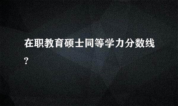 在职教育硕士同等学力分数线?