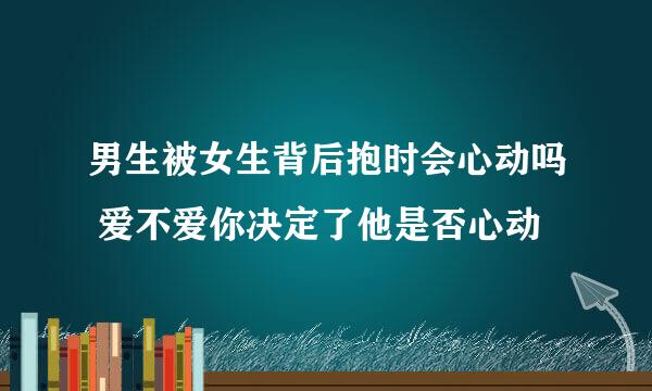 男生被女生背后抱时会心动吗 爱不爱你决定了他是否心动