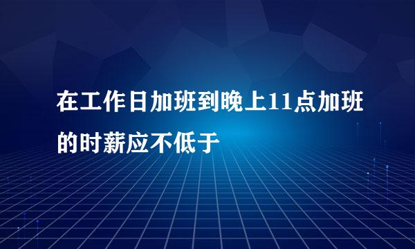 在工作日加班到晚上11点加班的时薪应不低于