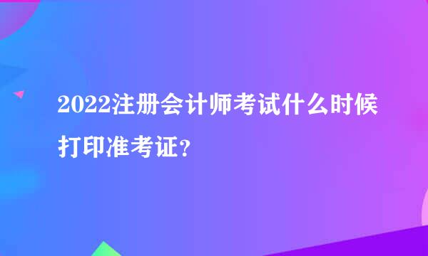 2022注册会计师考试什么时候打印准考证？