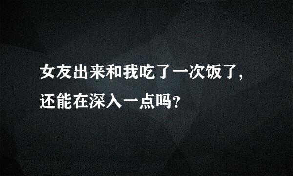 女友出来和我吃了一次饭了,还能在深入一点吗？