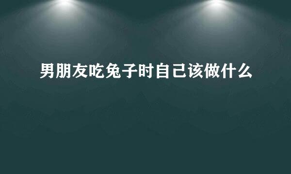 男朋友吃兔子时自己该做什么