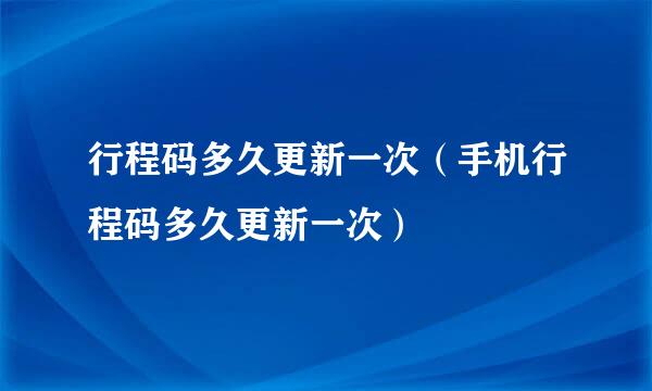 行程码多久更新一次（手机行程码多久更新一次）