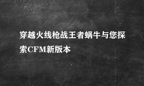 穿越火线枪战王者蜗牛与您探索CFM新版本