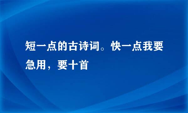 短一点的古诗词。快一点我要急用，要十首