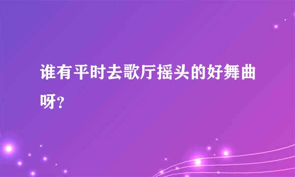 谁有平时去歌厅摇头的好舞曲呀？