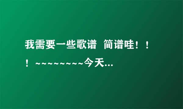 我需要一些歌谱  简谱哇！！！~~~~~~~~今天最好回答咯