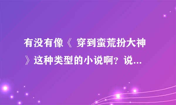 有没有像《 穿到蛮荒扮大神 》这种类型的小说啊？说名字就行?