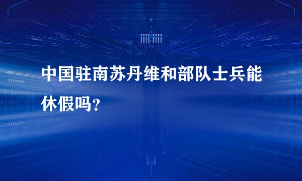 中国驻南苏丹维和部队士兵能休假吗？