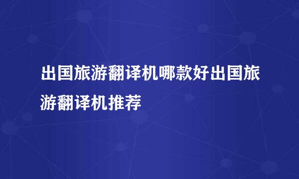 出国旅游翻译机哪款好出国旅游翻译机推荐