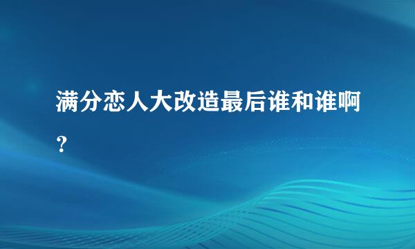 满分恋人大改造最后谁和谁啊？